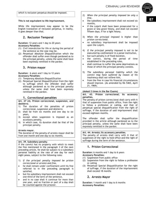 CRIMINAL LAW REVIEWER
87
which is reclusion perpetua should be imposed.
This is not equivalent to life imprisonment.
While life imprisonment may appear to be the
English translation of reclusion perpetua, in reality,
it goes deeper than that.
2. Reclusion Temporal
Duration: 12 years and 1 day to 20 years
Accessory Penalties:
(1) Civil interdiction for life or during the period of
the sentence as the case may be.
(2) Perpetual Absolute Disqualification which the
offender shall suffer even though pardoned as to
the principal penalty, unless the same shall have
been expressly remitted in the pardon.
3. Prision mayor
Duration: 6 years and 1 day to 12 years
Accessory Penalties:
(1) Temporary Absolute Disqualification
(2) Perpetual Special Disqualification from the right
to suffrage which the offender shall suffer
although pardoned as to the principal penalty
unless the same shall have been expressly
remitted in the pardon.
1. Correctional penalties
Art. 27 (4). Prision correccional, suspension, and
destierro.
1) The duration of the penalties of prision
correccional, suspension and destierro
2) shall be from six months and one day to six
years,
3) except when suspension is imposed as an
accessory penalty,
4) in which case, its duration shall be that of the
principal penalty.
Arresto mayor.
The duration of the penalty of arresto mayor shall be
from one month and one day to six months.
Art. 39. Subsidiary penalty.
If the convict has no property with which to meet
the fine mentioned in the paragraph 3 of the next
preceding article, he shall be subject to a subsidiary
personal liability at the rate of one day for each
eight pesos, subject to the following rules:
1) If the principal penalty imposed be prision
correccional or arresto and fine,
 he shall remain under confinement until his fine
referred to in the preceding paragraph is
satisfied,
 but his subsidiary imprisonment shall not exceed
one-third of the term of the sentence,
 and in no case shall it continue for more than
one year, and no fraction or part of a day shall
be counted against the prisoner.
2) When the principal penalty imposed be only a
fine,
 the subsidiary imprisonment shall not exceed six
months,
 if the culprit shall have been prosecuted for a
grave or less grave felony, and shall not exceed
fifteen days, if for a light felony.
3) When the principal imposed is higher than
prision correccional,
 no subsidiary imprisonment shall be imposed
upon the culprit.
4) If the principal penalty imposed is not to be
executed by confinement in a penal institution,
 but such penalty is of fixed duration,
 the convict, during the period of time
established in the preceding rules,
 shall continue to suffer the same deprivations as
those of which the principal penalty consists.
5) The subsidiary personal liability which the
convict may have suffered by reason of his
insolvency shall not relieve him,
 from the fine in case his financial circumstances
should improve. (As amended by RA 5465, April
21, 1969).
(Asked 2 times in the Bar Exams)
Art. 43. Prision correccional; Its accessory
penalties.
The penalty of prision correccional shall carry with it
that of suspension from public office, from the right
to follow a profession or calling, and that of
perpetual special disqualification from the right of
suffrage, if the duration of said imprisonment shall
exceed eighteen months.
The offender shall suffer the disqualification
provided in the article although pardoned as to the
principal penalty, unless the same shall have been
expressly remitted in the pardon.
Art. 44. Arresto; Its accessory penalties.
The penalty of arresto shall carry with it that of
suspension of the right to hold office and the right of
suffrage during the term of the sentence.
1. Prision Correccional
Duration: 6 months and 1 day to 6 years
Accessory Penalties:
(1) Suspension from public office
(2) Suspension from the right to follow a profession
or calling
(3) Perpetual Special Disqualification for the right
of suffrage, if the duration of the imprisonment
shall exceed 18 months
2. Arresto Mayor
Duration: 1 month and 1 day to 6 months
Accessory Penalties:
 