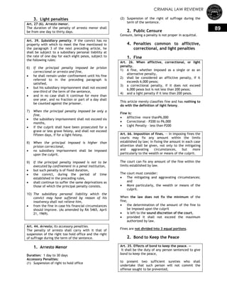 CRIMINAL LAW REVIEWER
89
3. Light penalties
Art. 27 (6). Arresto menor.
The duration of the penalty of arresto menor shall
be from one day to thirty days.
Art. 39. Subsidiary penalty. If the convict has no
property with which to meet the fine mentioned in
the paragraph 3 of the next preceding article, he
shall be subject to a subsidiary personal liability at
the rate of one day for each eight pesos, subject to
the following rules:
6) If the principal penalty imposed be prision
correccional or arresto and fine,
 he shall remain under confinement until his fine
referred to in the preceding paragraph is
satisfied,
 but his subsidiary imprisonment shall not exceed
one-third of the term of the sentence,
 and in no case shall it continue for more than
one year, and no fraction or part of a day shall
be counted against the prisoner.
7) When the principal penalty imposed be only a
fine,
 the subsidiary imprisonment shall not exceed six
months,
 if the culprit shall have been prosecuted for a
grave or less grave felony, and shall not exceed
fifteen days, if for a light felony.
8) When the principal imposed is higher than
prision correccional,
 no subsidiary imprisonment shall be imposed
upon the culprit.
9) If the principal penalty imposed is not to be
executed by confinement in a penal institution,
 but such penalty is of fixed duration,
 the convict, during the period of time
established in the preceding rules,
 shall continue to suffer the same deprivations as
those of which the principal penalty consists.
10) The subsidiary personal liability which the
convict may have suffered by reason of his
insolvency shall not relieve him,
 from the fine in case his financial circumstances
should improve. (As amended by RA 5465, April
21, 1969).
Art. 44. Arresto; Its accessory penalties.
The penalty of arresto shall carry with it that of
suspension of the right too hold office and the right
of suffrage during the term of the sentence.
1. Arresto Menor
Duration: 1 day to 30 days
Accessory Penalties:
(1) Suspension of right to hold office
(2) Suspension of the right of suffrage during the
term of the sentence.
2. Public Censure
Censure, being a penalty is not proper in acquittal.
4. Penalties common to afflictive,
correctional, and light penalties
1. Fine
Art. 26. When afflictive, correctional, or light
penalty.
1) A fine, whether imposed as a single or as an
alternative penalty,
2) shall be considered an afflictive penalty, if it
exceeds 6,000 pesos;
3) a correctional penalty, if it does not exceed
6,000 pesos but is not less than 200 pesos;
4) and a light penalty if it less than 200 pesos.
This article merely classifies fine and has nothing to
do with the definition of light felony.
Fine is:
 Afflictive –more thanP6,000
 Correctional – P200 to P6,000
 Light Penalty – less than P200
Art. 66. Imposition of fines. — In imposing fines the
courts may fix any amount within the limits
established by law; in fixing the amount in each case
attention shall be given, not only to the mitigating
and aggravating circumstances, but more
particularly to the wealth or means of the culprit.
The court can fix any amount of the fine within the
limits established by law.
The court must consider:
 The mitigating and aggravating circumstances;
and
 More particularly, the wealth or means of the
culprit.
When the law does not fix the minimum of the
fine,
 the determination of the amount of the fine to
be imposed upon the culprit
 is left to the sound discretion of the court,
 provided it shall not exceed the maximum
authorized by law.
Fines are not divided into 3 equal portions.
2. Bond to Keep the Peace
Art. 35. Effects of bond to keep the peace. —
It shall be the duty of any person sentenced to give
bond to keep the peace,
to present two sufficient sureties who shall
undertake that such person will not commit the
offense sought to be prevented,
 