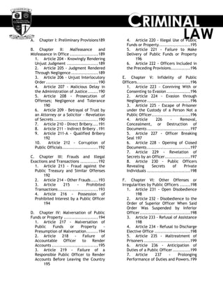 CCCRRRIIIMMMIIINNNAAALLL
LAWA. Chapter I: Preliminary Provisions189
B. Chapter II: Malfeasance and
Misfeasance in Office ...................189
1. Article 204 - Knowingly Rendering
Unjust Judgment .....................189
2. Article 205 - Judgment Rendered
Through Negligence ..................189
3. Article 206 - Unjust Interlocutory
Order ...................................190
4. Article 207 - Malicious Delay in
the Administration of Justice.......190
5. Article 208 - Prosecution of
Offenses; Negligence and Tolerance
190
6. Article 209 – Betrayal of Trust by
an Attorney or a Solicitor – Revelation
of Secrets..............................190
7. Article 210 - Direct Bribery....191
8. Article 211 - Indirect Bribery .191
9. Article 211-A - Qualified Bribery
192
10. Article 212 - Corruption of
Public Officials........................192
C. Chapter III: Frauds and Illegal
Exactions and Transactions ............192
1. Article 213 - Fraud against the
Public Treasury and Similar Offenses
192
2. Article 214 - Other Frauds.....193
3. Article 215 - Prohibited
Transactions...........................193
4. Article 216 - Possession of
Prohibited Interest by a Public Officer
194
D. Chapter IV: Malversation of Public
Funds or Property .......................194
1. Article 217 - Malversation of
Public Funds or Property -
Presumption of Malversation........194
2. Article 218 - Failure of
Accountable Officer to Render
Accounts ...............................195
3. Article 219 - Failure of a
Responsible Public Officer to Render
Accounts Before Leaving the Country
195
4. Article 220 - Illegal Use of Public
Funds or Property.....................195
5. Article 221 - Failure to Make
Delivery of Public Funds or Property
196
6. Article 222 - Officers Included in
the Preceding Provisions.............196
E. Chapter V: Infidelity of Public
Officers....................................196
1. Article 223 - Conniving With or
Consenting to Evasion ................196
2. Article 224 - Evasion through
Negligence .............................196
3. Article 225 - Escape of Prisoner
under the Custody of a Person Not a
Public Officer..........................196
4. Article 226 - Removal,
Concealment, or Destruction of
Documents .............................197
5. Article 227 - Officer Breaking
Seal 197
6. Article 228 - Opening of Closed
Documents .............................197
7. Article 229 - Revelation of
Secrets by an Officer.................197
8. Article 230 - Public Officers
Revealing Secrets of Private
Individuals .............................198
F. Chapter VI: Other Offenses or
Irregularities by Public Officers .......198
1. Article 231 - Open Disobedience
198
2. Article 232 - Disobedience to the
Order of Superior Officer When Said
Order Was Suspended by Inferior
Officer..................................198
3. Article 233 - Refusal of Assistance
198
4. Article 234 - Refusal to Discharge
Elective Office ........................198
5. Article 235 - Maltreatment of
Prisoners ...............................199
6. Article 236 - Anticipation of
Duties of a Public Officer............199
7. Article 237 - Prolonging
Performance of Duties and Powers.199
 