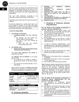 CRIMINAL LAW REVIEWER
90
and that in case such offense be committed they will
pay the amount determined by the court in the
judgment, or otherwise to deposit such amount in
the office of the clerk of the court to guarantee said
undertaking.
The court shall determine, according to its
discretion, the period of duration of the bond.
Should the person sentenced fail to give the bond as
required
he shall be detained for a period which shall in no
case exceed six months, is he shall have been
prosecuted for a grave or less grave felony, and shall
not exceed thirty days, if for a light felony.
2 WAYS OF GIVING BOND:
a. The offender must present
 2 sufficient sureties who shall undertake
that
o the offender will not commit the
offense sought to be prevented,
o and that in case such offense be
committed
 they will pay the amount
determined by the court;
b. The offender must
 deposit such amount with the clerk of court
to guarantee said undertaking;
The court shall determine the period of
duration of the bond.
The offender may be detained, if he cannot
give the bond,
 for a period not to exceed 6 months if
prosecuted for grave or less grave felony,
or
 for a period not to exceed 30 days, if for a
light felony.
Bond to keep the peace is different from bail
bond which is posted for the provisional release
of a person arrested for or accused of a crime.
PENALTY DURATION ACCESSORIES
Arresto
menor
1 day to 30
days
Suspension of right
to hold office and
right of suffrage
Public
censure
(Penalties Common to All Three Types)
PENALTY DURATION ACCESSORIES
Fine
Bond to keep
the peace
As determined
by the court
D. Accessory penalties
1. Perpetual or temporary absolute
disqualification,
2. Perpetual or temporary special
disqualification,
3. Suspension from public office, the right to
vote and be voted for, the profession or
calling.
4. Civil interdiction,
5. Indemnification/ Forfeiture or confiscation of
instruments and proceeds of the offense,
6. Payment of costs.
1. Perpetual or Temporary Absolute
Disqualification
Art. 30. Effects of the penalties of perpetual or
temporary absolute disqualification. —
1) The deprivation of the public offices and
employments which the offender may have held
even if conferred by popular election.
2) The deprivation of the right to vote in any
election for any popular office or to be elected
to such office.
3) The disqualification for the offices or public
employments and for the exercise of any of the
rights mentioned.
 In case of temporary disqualification, such
disqualification as is comprised in paragraphs 2
and 3 of this article shall last during the term of
the sentence.
4) The loss of all rights to retirement pay or other
pension for any office formerly held.
Effects:
(1) Deprivation of any public office or employment
of offender;
(2) Deprivation of the right to vote in any election
or to be voted upon;
(3) Loss of rights to retirement pay or pension
Note: Perpetual absolute disqualification is effective
during the lifetime of the convict and even after the
service of the sentence. Temporary absolute
disqualification lasts during the term of the sentence
except (1) deprivation of the public office or
employment; and (2) loss of all rights to retirement
pay or other pension for any office formerly held.
(See Art. 30, par. 3).
Art. 32. Effect of the penalties of perpetual or
temporary special disqualification for the
exercise of the right of suffrage.
(1) The perpetual or temporary special
disqualification for the exercise of the right of
suffrage
(2) shall deprive the offender perpetually or during
the term of the sentence, according to the
nature of said penalty,
(3) of the right to vote in any popular election for
any public office or to be elected to such office.
(4) Moreover, the offender shall not be permitted
to hold any public office during the period of his
disqualification.
 