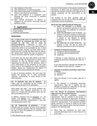 CRIMINAL LAW REVIEWER
93
(1) Upon adoption of the child;
(2) Upon appointment of a general guardian;
(3) Upon judicial declaration of abandonment of the
child in a case filed for the purpose;
(4) Upon final judgment of a competent court
divesting the party concerned of parental
authority; or
(5) Upon judicial declaration of absence or
incapacity of the person exercising parental
authority. (327a)
F. Application
1. Indeterminate Sentence Law
2. Three-fold Rule
3. Subsidiary Imprisonment
General Rules
Art. 5. Duty of the court in connection with acts
which should be repressed but which are not
covered by the law, and in cases of
excessive penalties. — Whenever a court has
knowledge of any act which it may deem proper to
repress and which is not punishable by law, it shall
render the proper decision, and shall report to the
Chief Executive, through the Department of Justice,
the reasons which induce the court to believe that
said act should be made the subject of legislation.
In the same way, the court shall submit to the Chief
Executive, through the Department of Justice, such
statement as may be deemed proper, without
suspending the execution of the sentence, when a
strict enforcement of the provisions of this Code
would result in the imposition of a clearly excessive
penalty, taking into consideration the degree of
malice and the injury caused by the offense.
In case of excessive penalties, the court must still
impose the penalty but it shall recommend
reduction, commutation, or other actions to the
Chief Executive.
Art. 21. Penalties that may be imposed. — No
felony shall be punishable by any penalty not
prescribed by law prior to its commission.
Nulla poena sine lege.‖ This article prohibits the
Government from imposing punishment to any
person for a felony with any penalty which has not
been prescribed by the law.
In addition, penalties must be individual, i.e., not
shared, and definite, e.g., imprisonment, fine,
imprisonment and fine, imprisonment or fine; but
not imprisonment and/or fine.
Art. 28. Computation of penalties. — If the
offender shall be in prison, the term of the duration
of the temporary penalties shall be computed from
the day on which the judgment of conviction shall
have become final.
If the offender be not in prison,
the term of the duration of the penalty consisting of
deprivation of liberty shall be computed from the
day that the offender is placed at the disposal of the
judicial authorities for the enforcement of the
penalty.
The duration of the other penalties shall be
computed only from the day on which the defendant
commences to serve his sentence.
RULES ON THE COMPUTATION OF PENALTIES:
(1) WHEN THE OFFENDER IS IN PRISON – the
duration of temporary penalties is from the
day on which the judgment of conviction
becomes final.
(2) WHEN THE OFFENDER IS NOT IN PRISON – the
duration of penalty consisting in deprivation
of liberty, is from the day that the offender
is placed at the disposal of judicial
authorities for the enforcement of the
penalty.
(3) THE DURATION OF OTHER PENALTIES – the
duration is from the day on which the
offender commences to serve his sentence
 Examples of temporary penalties:
(1) Temporary absolute disqualification
(2) Temporary special disqualification
(3) Suspension
If offender is under detention, as when he is
undergoing preventive imprisonment, Rule No. 1
applies.
If not under detention, because the offender has
been released on bail, Rule No. 3 applies.
 Examples of penalties consisting in deprivation
of liberty:
(1) Imprisonment
(2) Destierro
 When the offender is not in prison, Rule No. 2
applies.
 If the offender is undergoing preventive
imprisonment, Rule No. 3 applies but the
offender is entitled to a deduction of full time
or 4/5 of the time of his detention.
Art. 29. Period of preventive imprisonment
deducted from term of imprisonment.
Offenders who have undergone preventive
imprisonment shall be credited in the service of
their sentence consisting of deprivation of liberty,
with the full time during which they have undergone
preventive imprisonment, if the detention prisoner
agrees voluntarily in writing to abide by the same
disciplinary rules imposed upon convicted prisoners,
except in the following cases:
a. When they are recidivists or have been
convicted previously twice or more times of any
crime; and
 