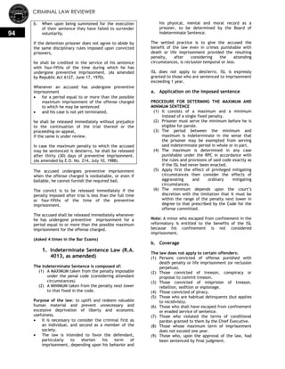 CRIMINAL LAW REVIEWER
94
b. When upon being summoned for the execution
of their sentence they have failed to surrender
voluntarily.
If the detention prisoner does not agree to abide by
the same disciplinary rules imposed upon convicted
prisoners,
he shall be credited in the service of his sentence
with four-fifths of the time during which he has
undergone preventive imprisonment. (As amended
by Republic Act 6127, June 17, 1970).
Whenever an accused has undergone preventive
imprisonment
 for a period equal to or more than the possible
maximum imprisonment of the offense charged
to which he may be sentenced
 and his case is not yet terminated,
he shall be released immediately without prejudice
to the continuation of the trial thereof or the
proceeding on appeal,
if the same is under review.
In case the maximum penalty to which the accused
may be sentenced is destierro, he shall be released
after thirty (30) days of preventive imprisonment.
(As amended by E.O. No. 214, July 10, 1988).
The accused undergoes preventive imprisonment
when the offense charged is nonbailable, or even if
bailable, he cannot furnish the required bail.
The convict is to be released immediately if the
penalty imposed after trial is less than the full time
or four-fifths of the time of the preventive
imprisonment.
The accused shall be released immediately whenever
he has undergone preventive imprisonment for a
period equal to or more than the possible maximum
imprisonment for the offense charged.
(Asked 4 times in the Bar Exams)
1. Indeterminate Sentence Law (R.A.
4013, as amended)
The Indeterminate Sentence is composed of:
(1) A MAXIMUM taken from the penalty imposable
under the penal code (considering attendant
circumstances)
(2) A MINIMUM taken from the penalty next lower
to that fixed in the code.
Purpose of the law: to uplift and redeem valuable
human material and prevent unnecessary and
excessive deprivation of liberty and economic
usefulness.
 It is necessary to consider the criminal first as
an individual, and second as a member of the
society.
 The law is intended to favor the defendant,
particularly to shorten his term of
imprisonment, depending upon his behavior and
his physical, mental and moral record as a
prisoner, to be determined by the Board of
Indeterminate Sentence.
The settled practice is to give the accused the
benefit of the law even in crimes punishable with
death or life imprisonment provided the resulting
penalty, after considering the attending
circumstances, is reclusion temporal or less.
ISL does not apply to destierro. ISL is expressly
granted to those who are sentenced to imprisonment
exceeding 1 year.
a. Application on the imposed sentence
PROCEDURE FOR DETERMING THE MAXIMUM AND
MINIMUM SENTENCE
(1) It consists of a maximum and a minimum
instead of a single fixed penalty.
(2) Prisoner must serve the minimum before he is
eligible for parole.
(3) The period between the minimum and
maximum is indeterminate in the sense that
the prisoner may be exempted from serving
said indeterminate period in whole or in part.
(4) The maximum is determined in any case
punishable under the RPC in accordance with
the rules and provisions of said code exactly as
if the ISL had never been enacted.
(5) Apply first the effect of privileged mitigating
circumstances then consider the effects of
aggravating and ordinary mitigating
circumstances.
(6) The minimum depends upon the court‘s
discretion with the limitation that it must be
within the range of the penalty next lower in
degree to that prescribed by the Code for the
offense committed.
Note: A minor who escaped from confinement in the
reformatory is entitled to the benefits of the ISL
because his confinement is not considered
imprisonment.
b. Coverage
The law does not apply to certain offenders:
(1) Persons convicted of offense punished with
death penalty or life imprisonment (or reclusion
perpetua).
(2) Those convicted of treason, conspiracy or
proposal to commit treason.
(3) Those convicted of misprision of treason,
rebellion, sedition or espionage.
(4) Those convicted of piracy.
(5) Those who are habitual delinquents (but applies
to recidivists).
(6) Those who shall have escaped from confinement
or evaded service of sentence.
(7) Those who violated the terms of conditional
pardon granted to them by the Chief Executive.
(8) Those whose maximum term of imprisonment
does not exceed one year.
(9) Those who, upon the approval of the law, had
been sentenced by final judgment.
 