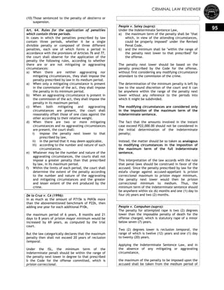 CRIMINAL LAW REVIEWER
95
(10) Those sentenced to the penalty of destierro or
suspension.
Art. 64. Rules for the application of penalties
which contain three periods.
In cases in which the penalties prescribed by law
contain three periods, whether it be a single
divisible penalty or composed of three different
penalties, each one of which forms a period in
accordance with the provisions of Articles 76 and 77,
the court shall observe for the application of the
penalty the following rules, according to whether
there are or are not mitigating or aggravating
circumstances:
a) When there are neither aggravating nor
mitigating circumstances, they shall impose the
penalty prescribed by law in its medium period.
a) When only a mitigating circumstance is present
in the commission of the act, they shall impose
the penalty in its minimum period.
b) When an aggravating circumstance is present in
the commission of the act, they shall impose the
penalty in its maximum period.
c) When both mitigating and aggravating
circumstances are present, the court shall
reasonably offset those of one class against the
other according to their relative weight.
d) When there are two or more mitigating
circumstances and no aggravating circumstances
are present, the court shall:
i) impose the penalty next lower to that
prescribed by law,
ii) in the period that it may deem applicable,
iii) according to the number and nature of such
circumstances.
e) Whatever may be the number and nature of the
aggravating circumstances, the courts shall not
impose a greater penalty than that prescribed
by law, in its maximum period.
f) Within the limits of each period, the court shall
determine the extent of the penalty according
to the number and nature of the aggravating
and mitigating circumstances and the greater
and lesser extent of the evil produced by the
crime.
De la Cruz v. CA (1996):
In as much as the amount of P715k is P693k more
than the abovementioned benchmark of P22k, then
adding one year for each additional P10k,
the maximum period of 6 years, 8 months and 21
days to 8 years of prision mayor minimum would be
increased by 69 years, as computed by the trial
court.
But the law categorically declares that the maximum
penalty then shall not exceed 20 years of reclusion
temporal.
Under the ISL, the minimum term of the
indeterminate penalt should be within the range of
the penalty next lower in degree to that prescribed
b the Code for the offense committed, which is
prision correccional.
People v. Saley (supra):
Under the Indeterminate Sentence Law,
a) the maximum term of the penalty shall be "that
which, in view of the attending circumstances,
could be properly imposed" under the Revised
Penal Code,
b) and the minimum shall be "within the range of
the penalty next lower to that prescribed" for
the offense.
The penalty next lower should be based on the
penalty prescribed by the Code for the offense,
without first considering any modifying circumstance
attendant to the commission of the crime.
The determination of the minimum penalty is left by
law to the sound discretion of the court and it can
be anywhere within the range of the penalty next
lower without any reference to the periods into
which it might be subdivided.
The modifying circumstances are considered only
in the imposition of the maximum term of the
indeterminate sentence.
The fact that the amounts involved in the instant
case exceed P22,000.00 should not be considered in
the initial determination of the indeterminate
penalty;
instead, the matter should be so taken as analogous
to modifying circumstances in the imposition of
the maximum term of the full indeterminate
sentence.
This interpretation of the law accords with the rule
that penal laws should be construed in favor of the
accused. Since the penalty prescribed by law for the
estafa charge against accused-appellant is prision
correccional maximum to prision mayor minimum,
the penalty next lower would then be prision
correccional minimum to medium. Thus, the
minimum term of the indeterminate sentence should
be anywhere within six (6) months and one (1) day to
four (4) years and two (2) months.
People v. Campuhan (supra):
The penalty for attempted rape is two (2) degrees
lower than the imposable penalty of death for the
offense charged, which is statutory rape of a minor
below seven (7) years.
Two (2) degrees lower is reclusion temporal, the
range of which is twelve (12) years and one (1) day
to twenty (20) years.
Applying the Indeterminate Sentence Law, and in
the absence of any mitigating or aggravating
circumstance,
the maximum of the penalty to be imposed upon the
accused shall be taken from the medium period of
 