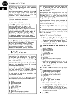 CRIMINAL LAW REVIEWER
96
reclusion temporal, the range of which is fourteen
(14) years, eight (8) months and (1) day to seventeen
(17) years and four (4) months,
while the minimum shall be taken from the penalty
next lower in degree, which is prision mayor, the
range of which is from six (6) years and one (1) day
to twelve (12) years, in any of its periods.
(ASKED 15 TIMES IN THE BAR EXAMS)
c. Conditions of parole
Section 6: Duty of the prisoner released
under this Code: Report personally to such
government officials or other parole officers
appointed by the Board for a period of surveillance
equivalent to the remaining portion of the maximum
sentence imposed upon him or until final release by
the Board. If it is shown that he is a law-abiding
citizen and did not violate any laws of the country,
the Board may issue a final certificate of release
which will entitle him to final release and discharge.
Section 8: Violations of the conditions of the
parole: If he/she violates any of the conditions of
the parole, the Board may issue his warrant of
arrest. If captured/arrested, he shall serve the
remaining unexpired portion of the maximum
sentence for which he was originally committed
unless a new parole was granted.
2. The Three-fold rule
Art. 70. Successive service of sentence.
When the culprit has to serve two or more penalties,
he shall serve them simultaneously if the nature of
the penalties will so permit otherwise, the following
rules shall be observed:
In the imposition of the penalties, the order of their
respective severity shall be followed so that they
may be executed successively
or as nearly as may be possible, should a pardon
have been granted as to the penalty or penalties
first imposed, or should they have been served out.
For the purpose of applying the provisions of the
next preceding paragraph
the respective severity of the penalties shall be
determined in accordance with the following scale:
(1) Death,
(2) Reclusion perpetua,
(3) Reclusion temporal,
(4) Prision mayor,
(5) Prision correccional,
(6) Arresto mayor,
(7) Arresto menor,
(8) Destierro,
(9) Perpetual absolute disqualification,
(10) Temporal absolute disqualification.
(11) Suspension from public office, the right to vote
and be voted for, the right to follow a
profession or calling, and
(12) Public censure
Notwithstanding the provisions of the rule next
preceding, the maximum duration of the convict's
sentence shall not be more than three-fold the
length of time corresponding to the most severe of
the penalties imposed upon him.
No other penalty to which he may be liable shall be
inflicted after the sum total of those imposed equals
the same maximum period.
Such maximum period shall in no case exceed forty
years.
In applying the provisions of this rule the duration of
perpetual penalties shall be computed at thirty
years. (As amended).
Outline of the provisions of this Article:
(1) When the culprit has to serve 2 or more
penalties, he shall serve them simultaneously
if the nature of the penalties will so permit.
(2) Otherwise, the order of their respective
severity shall be followed.
The respective severity of the penalties is as
follows:
(1) Death (repealed)
(2) Reclusion perpetua
(3) Reclusion temporal
(4) Prision mayor
(5) Prision correccional
(6) Arresto mayor
(7) Arresto menor
(8) Destierro
(9) Perpetual absolute disqualification
(10) Temporary absolute disqualification
(11) Suspension from public office, the right to
vote, and be voted for, the right to follow
profession or calling, and
(12) Public censure
The penalties which can be simultaneously served
are:
(1) Perpetual absolute disqualification
(2) Perpetual special disqualification
(3) Temporary absolute disqualification
(4) Temporary special disqualification
(5) Suspension
(6) Destierro
(7) Public Censure
(8) Fine and Bond to keep the peace
(9) Civil interdiction
(10) Confiscation and payment of costs
 The above penalties, except destierro, can be
served simultaneously with imprisonment.
 Penalties consisting in deprivation of liberty
cannot be served simultaneously by reason of
the nature of such penalties.
Three-fold Rule:
 
