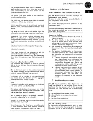 CRIMINAL LAW REVIEWER
97
The maximum duration of the convict‘s sentence
shall not be more than three times the length of
time corresponding to the most severe of the
penalties imposed upon him.
The phrase ―the most severe of the penalties‖
includes equal penalties.
The three-fold rule applies only when the convict
has to serve at least four sentences.
All the penalties, even if by different courts at
different times, cannot exceed three-fold the most
severe.
The Rules of Court specifically provide that any
information must not charge more than one offense.
Necessarily, the various offense punished with
different penalties must be charged under different
informations which may be filed in the same court or
in different courts, at the same time or at different
times.
Subsidiary imprisonment forms part of the penalty.
Indemnity is a penalty.
Court must impose all the penalties for all the
crimes of which the accused is found guilty,
but in the service of the same, they shall not exceed
three times the most severe and shall not exceed 40
years.
Mejorada v. Sandiganbayan (1987):
The petitioner was convicted of violating Section
3(E) of RA No. 3019 aka the Anti-Graft and Corrupt
Practices Act.
One of the issues raised by the petitioner concerns
the penalty imposed by the Sandiganbayan which
totals 56 years and 8 days of imprisonment.
He impugns this as contrary to the three-fold rule
and insists that the duration of the aggregate
penalties should not exceed 40 years.
Held:
Petitioner is mistaken in his application of the 3-fold
rule as set forth in Art. 70 of the RPC.
This article is to be taken into account not in the
imposition of the penalty but in connection with
the service of the sentence imposed.
Art. 70 speaks of ―service‖ of sentence, ―duration‖
of penalty and penalty ―to be inflicted‖.
Nowhere in the article is anything mentioned about
the ―imposition of penalty‖.
It merely provides that the prisoner cannot be made
to serve more than three times the most severe of
these penalties the maximum which is 40 years.
(Asked once in the Bar Exams)
Where the Penalty Is Not Composed of 3 Periods
Art. 65. Rule in cases in which the penalty is not
composed of three periods.
In cases in which the penalty prescribed by law is
not composed of three periods,
the courts shall apply the rules contained in the
foregoing articles,
dividing into three equal portions of time included in
the penalty prescribed, and forming one period of
each of the three portions.
Meaning of the Rule
a. Compute and determine first the 3 periods of
the entire penalty.
b. The time included in the penalty prescribed
should be divided into 3 equal portions, after
subtracting the minimum (eliminate the 1 day)
from the maximum of the penalty.
c. The minimum of the minimum period should be
the minimum of the given penalty (including the
1 day).
d. The quotient should be added to the minimum
prescribed (eliminate the 1 day) and the total
will represent the maximum of the minimum
period.
 Take the maximum of the minimum period,
add 1 day and make it the minimum of the
medium period; then add the quotient to
the minimum (eliminate the 1 day) of the
medium period and the total will represent
the maximum of the medium period.
 Take the maximum of the medium period,
add 1 day and make it the minimum of the
maximum period; then add the quotient to
the minimum (eliminate the 1 day) of the
maximum period and the total will
represent the maximum of the maximum
period.
3. Subsidiary imprisonment
Art. 38. Pecuniary liabilities; Order of payment. — In
case the property of the offender should not be
sufficient for the payment of all his pecuniary
liabilities, the same shall be met in the following
order:
1. The reparation of the damage caused.
2. Indemnification of consequential damages.
3. The fine.
4. The cost of the proceedings.
Art. 39. Subsidiary penalty.
If the convict has no property with which to meet
the fine mentioned in the paragraph 3 of the next
preceding article, he shall be subject to a subsidiary
 