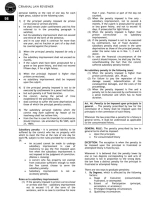 CRIMINAL LAW REVIEWER
98
personal liability at the rate of one day for each
eight pesos, subject to the following rules:
1) If the principal penalty imposed be prision
correccional or arresto and fine,
 he shall remain under confinement until his fine
referred to in the preceding paragraph is
satisfied,
 but his subsidiary imprisonment shall not exceed
one-third of the term of the sentence,
 and in no case shall it continue for more than
one year, and no fraction or part of a day shall
be counted against the prisoner.
2) When the principal penalty imposed be only a
fine,
 the subsidiary imprisonment shall not exceed six
months,
 if the culprit shall have been prosecuted for a
grave or less grave felony, and shall not exceed
fifteen days, if for a light felony.
3) When the principal imposed is higher than
prision correccional,
 no subsidiary imprisonment shall be imposed
upon the culprit.
4) If the principal penalty imposed is not to be
executed by confinement in a penal institution,
 but such penalty is of fixed duration,
 the convict, during the period of time
established in the preceding rules,
 shall continue to suffer the same deprivations as
those of which the principal penalty consists.
5) The subsidiary personal liability which the
convict may have suffered by reason of his
insolvency shall not relieve him,
 from the fine in case his financial circumstances
should improve. (As amended by RA 5465, April
21, 1969).
Subsidiary penalty – it is personal liability to be
suffered by the convict who has no property with
which to meet the fine at the rate of one day for
each P8, subject to the rules provided for in Articles
39.
 An accused cannot be made to undergo
subsidiary imprisonment in case of
insolvency to pay the fine imposed upon
him when the subsidiary imprisonment is
not imposed in the judgment of conviction.
(Ramos v. Gonong)
 A convict who has property not exempt
from execution sufficient enough to meet
the fine cannot choose to serve the
subsidiary penalty.
 Subsidiary imprisonment is not an
accessory penalty.
Rules as to subsidiary imprisonment:
(1) If the penalty imposed is prision correcccional
or arresto and fine – subsidiary imprisonment
not to exceed 1/3 of the term of the
sentence, and in no case to continue for more
than 1 year. Fraction or part of the day not
counted.
(2) When the penalty imposed is fine only –
subsidiary imprisonment, not to exceed 6
months, if the culprit is prosecuted for grave
or less grave felony, and not to exceed 15
days, if prosecuted for light felony.
(3) When the penalty imposed is higher than
prision correccional – no subsidiary
imprisonment.
(4) If the penalty imposed is not to be executed
by confinement, but of fixed duration –
subsidiary penalty shall consist in the same
deprivations as those of the principal penalty,
under the same rules as in Nos. 1, 2 and 3
above.
(5) In case the financial circumstances of the
convict should improve, he shall pay the fine,
notwithstanding the fact that the convict
suffered subsidiary penalty thereof.
No subsidiary penalty in the following cases:
(1) When the penalty imposed is higher than
prision correccional. (Art. 39 par.
(2) For failure to pay the reparation of the
damage caused, indemnification of the
consequential damages, and the costs of the
proceedings.
(3) When the penalty imposed is fine and a
penalty not to be executed by confinement in
a penal institution and which has no fixed
duration.
Art. 46. Penalty to be imposed upon principals in
general. — The penalty prescribed by law for the
commission of a felony shall be imposed upon the
principals in the commission of such felony.
Whenever the law prescribes a penalty for a felony is
general terms, it shall be understood as applicable
to the consummated felony.
GENERAL RULE: The penalty prescribed by law in
general terms shall be imposed:
 Upon the principals
 For consummated felony
EXCEPTION: The exception is when the penalty to
be imposed upon the principal in frustrated or
attempted felony is fixed by law.
Whenever it is believed that the penalty lower by
one or two degrees corresponding to said acts of
execution is not in proportion to the wrong done,
the law fixes a distinct penalty for the principal in
frustrated or attempted felony.
There are two ways to graduate penalties:
1. By Degrees, which is affected by the following
factors:
a. Stage of Execution (consummated,
frustrated, or attempted)
b. Extent of Participation (principal,
accomplice, or accessory)
c. Privileged mitigating circumstances
d. Qualifying circumstances
 