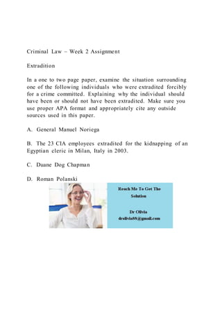 Criminal Law – Week 2 Assignment
Extradition
In a one to two page paper, examine the situation surrounding
one of the following individuals who were extradited forcibly
for a crime committed. Explaining why the individual should
have been or should not have been extradited. Make sure you
use proper APA format and appropriately cite any outside
sources used in this paper.
A. General Manuel Noriega
B. The 23 CIA employees extradited for the kidnapping of an
Egyptian cleric in Milan, Italy in 2003.
C. Duane Dog Chapman
D. Roman Polanski
 