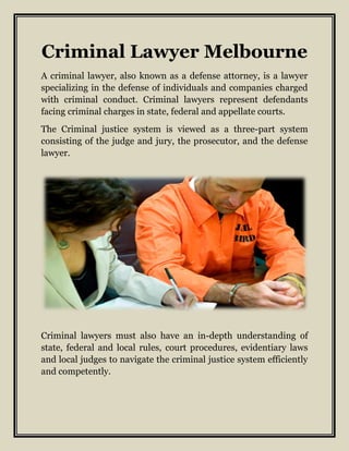 Criminal Lawyer Melbourne
A criminal lawyer, also known as a defense attorney, is a lawyer
specializing in the defense of individuals and companies charged
with criminal conduct. Criminal lawyers represent defendants
facing criminal charges in state, federal and appellate courts.
The Criminal justice system is viewed as a three-part system
consisting of the judge and jury, the prosecutor, and the defense
lawyer.
Criminal lawyers must also have an in-depth understanding of
state, federal and local rules, court procedures, evidentiary laws
and local judges to navigate the criminal justice system efficiently
and competently.
 