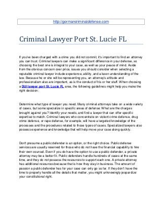 http://gormancriminaldefense.com




Criminal Lawyer Port St. Lucie FL

If you've been charged with a crime you did not commit, it's important to find an attorney
you can trust. Criminal lawyers can make a significant difference in your defense, so
choosing the best one is integral to your case, as well as your peace of mind. Aside
from the obvious concern over price, issues you should consider when selecting a
reputable criminal lawyer include experience, ability, and a keen understanding of the
law. Because he or she will be representing you, an attorney's attitude and
professionalism also are important, as is the conduct of his or her staff. When choosing
a DUI lawyer port St. Lucie FL area, the following guidelines might help you make the
right decision:



Determine what type of lawyer you need. Many criminal attorneys take on a wide variety
of cases, but some specialize in specific areas of defense. What are the charges
brought against you? Identify your needs, and find a lawyer that can offer specific
expertise to match. Criminal lawyers who concentrate on violent crime defense, drug
crime defense, or rape defense, for example, will have a targeted knowledge of the
processes and the procedures related to those types of cases. Specialized lawyers also
possess experience and knowledge that will help move your case along quickly.



Don't presume a public defender is an option, or the right choice. Public defense
services are usually reserved for those who do not have the financial capability to hire
their own counsel. Even if you do have the option to use a public defender, a private
attorney may be a better fit. Public defenders handle hundreds of cases at the same
time, and they do not possess the resources to support each one. A private attorney
has additional resources because that is how they stay in business. The amount of
passion a public defender has for your case can only go so far. If they don't have the
time to properly handle all the details that matter, you might unknowingly jeopardize
your constitutional right.
 