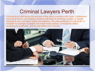 Criminal law is defined as the process of law which concerns with crime. It addresses
communal actions and outlaws whatever will likely be terrifying, unsafe, or maybe
harming to your premises, health and wellness, the core protection of individuals. It
includes the charges of people who break these polices. Criminal law differs
according to a authority, and as well differs from civil law.
Criminal Lawyers Perth
 