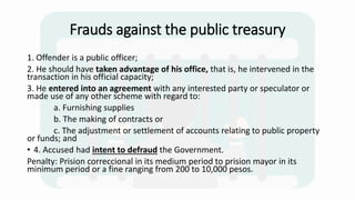 Frauds against the public treasury
1. Offender is a public officer;
2. He should have taken advantage of his office, that is, he intervened in the
transaction in his official capacity;
3. He entered into an agreement with any interested party or speculator or
made use of any other scheme with regard to:
a. Furnishing supplies
b. The making of contracts or
c. The adjustment or settlement of accounts relating to public property
or funds; and
• 4. Accused had intent to defraud the Government.
Penalty: Prision correccional in its medium period to prision mayor in its
minimum period or a fine ranging from 200 to 10,000 pesos.
 
