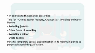 • In addition to the penalties prescribed
Title Ten - Crimes against Property, Chapter Six - Swindling and Other
Deceits
- Swindling (estafa)
- Other forms of swindling
- Swindling a minor
- Other deceits
Penalty: Temporary special disqualification in its maximum period to
perpetual special disqualification.
 