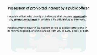 Possession of prohibited interest by a public officer
• A public officer who directly or indirectly, shall become interested in
any contract or business in which it is his official duty to intervene.
Penalty: Arresto mayor in its medium period to prision correccional in
its minimum period, or a fine ranging from 200 to 1,000 pesos, or both.
 