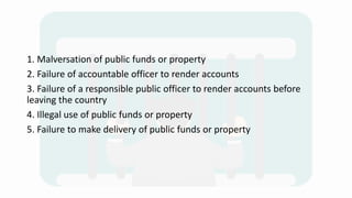 1. Malversation of public funds or property
2. Failure of accountable officer to render accounts
3. Failure of a responsible public officer to render accounts before
leaving the country
4. Illegal use of public funds or property
5. Failure to make delivery of public funds or property
 