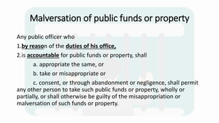 Malversation of public funds or property
Any public officer who
1.by reason of the duties of his office,
2.is accountable for public funds or property, shall
a. appropriate the same, or
b. take or misappropriate or
c. consent, or through abandonment or negligence, shall permit
any other person to take such public funds or property, wholly or
partially, or shall otherwise be guilty of the misappropriation or
malversation of such funds or property.
 