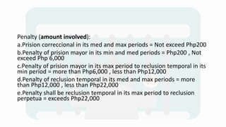 Penalty (amount involved):
a.Prision correccional in its med and max periods = Not exceed Php200
b.Penalty of prision mayor in its min and med periods = Php200 , Not
exceed Php 6,000
c.Penalty of prision mayor in its max period to reclusion temporal in its
min period = more than Php6,000 , less than Php12,000
d.Penalty of reclusion temporal in its med and max periods = more
than Php12,000 , less than Php22,000
e.Penalty shall be reclusion temporal in its max period to reclusion
perpetua = exceeds Php22,000
 
