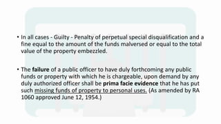 • In all cases - Guilty - Penalty of perpetual special disqualification and a
fine equal to the amount of the funds malversed or equal to the total
value of the property embezzled.
• The failure of a public officer to have duly forthcoming any public
funds or property with which he is chargeable, upon demand by any
duly authorized officer shall be prima facie evidence that he has put
such missing funds of property to personal uses. (As amended by RA
1060 approved June 12, 1954.)
 