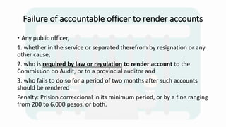 Failure of accountable officer to render accounts
• Any public officer,
1. whether in the service or separated therefrom by resignation or any
other cause,
2. who is required by law or regulation to render account to the
Commission on Audit, or to a provincial auditor and
3. who fails to do so for a period of two months after such accounts
should be rendered
Penalty: Prision correccional in its minimum period, or by a fine ranging
from 200 to 6,000 pesos, or both.
 