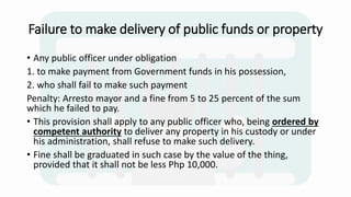 Failure to make delivery of public funds or property
• Any public officer under obligation
1. to make payment from Government funds in his possession,
2. who shall fail to make such payment
Penalty: Arresto mayor and a fine from 5 to 25 percent of the sum
which he failed to pay.
• This provision shall apply to any public officer who, being ordered by
competent authority to deliver any property in his custody or under
his administration, shall refuse to make such delivery.
• Fine shall be graduated in such case by the value of the thing,
provided that it shall not be less Php 10,000.
 