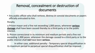 Removal, concealment or destruction of
documents
• Any public officer who shall remove, destroy or conceal documents or papers
officially entrusted to him.
Penalty
a.Prision mayor and a fine not exceeding 1,000 pesos, whenever serious
damage shall have been caused thereby to a third party or to the public
interest.
b. Prision correccional in its minimum and medium periods and a fine not
exceeding 1,000 pesos, whenever the damage caused to a third party or to the
public interest shall not have been serious.
In either case, additional penalty - Temporary special disqualification in
its maximum period to perpetual special disqualification shall be imposed.
 