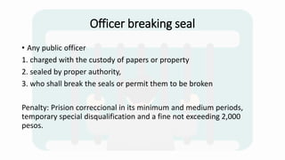 Officer breaking seal
• Any public officer
1. charged with the custody of papers or property
2. sealed by proper authority,
3. who shall break the seals or permit them to be broken
Penalty: Prision correccional in its minimum and medium periods,
temporary special disqualification and a fine not exceeding 2,000
pesos.
 