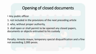 Opening of closed documents
• Any public officer
1. not included in the provisions of the next preceding article
2. who, without proper authority,
3. shall open or shall permit to be opened any closed papers,
documents or objects entrusted to his custody
Penalty: Arresto mayor, temporary special disqualification and a fine
not exceeding 2,000 pesos.
 