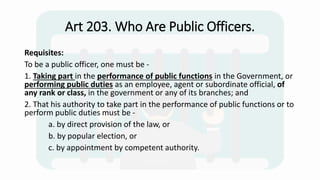 Art 203. Who Are Public Officers.
Requisites:
To be a public officer, one must be -
1. Taking part in the performance of public functions in the Government, or
performing public duties as an employee, agent or subordinate official, of
any rank or class, in the government or any of its branches; and
2. That his authority to take part in the performance of public functions or to
perform public duties must be -
a. by direct provision of the law, or
b. by popular election, or
c. by appointment by competent authority.
 