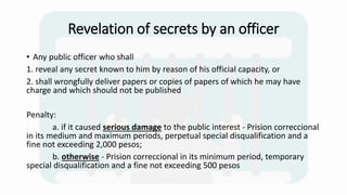 Revelation of secrets by an officer
• Any public officer who shall
1. reveal any secret known to him by reason of his official capacity, or
2. shall wrongfully deliver papers or copies of papers of which he may have
charge and which should not be published
Penalty:
a. if it caused serious damage to the public interest - Prision correccional
in its medium and maximum periods, perpetual special disqualification and a
fine not exceeding 2,000 pesos;
b. otherwise - Prision correccional in its minimum period, temporary
special disqualification and a fine not exceeding 500 pesos
 