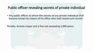 Public officer revealing secrets of private individual
• Any public officer to whom the secrets of any private individual shall
become known by reason of his office who shall reveal such secrets
Penalty: Arresto mayor and a fine not exceeding 1,000 pesos.
 