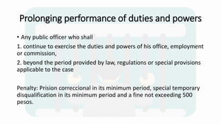 Prolonging performance of duties and powers
• Any public officer who shall
1. continue to exercise the duties and powers of his office, employment
or commission,
2. beyond the period provided by law, regulations or special provisions
applicable to the case
Penalty: Prision correccional in its minimum period, special temporary
disqualification in its minimum period and a fine not exceeding 500
pesos.
 