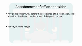 Abandonment of office or position
• Any public officer who, before the acceptance of his resignation, shall
abandon his office to the detriment of the public service
• Penalty: Arresto mayor
 
