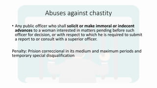 Abuses against chastity
• Any public officer who shall solicit or make immoral or indecent
advances to a woman interested in matters pending before such
officer for decision, or with respect to which he is required to submit
a report to or consult with a superior officer.
Penalty: Prision correccional in its medium and maximum periods and
temporary special disqualification
 