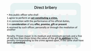 Direct bribery
• Any public officer who shall
1.agree to perform an act constituting a crime,
2.in connection with the performance of his official duties,
3.in consideration of any offer, promise, gift or present
4.received by such officer, personally or through the mediation of
another
Penalty: Prision mayor in its medium and minimum periods and a fine
of not less than three times the value of the gift in addition to the
penalty corresponding to the crime agreed upon, if the same shall have
been committed.
 