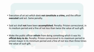 • Execution of an act which does not constitute a crime, and the officer
executed said act. Same penalty.
• Said act shall not have been accomplished. Penalty: Prision correccional, in
its medium period and a fine of not less than twice the value of such gift.
• Make the public officer refrain from doing something which it was his
official duty to do. Penalty: Prision correccional in its maximum period to
prision mayor in its minimum period and a fine of not less than three times
the value of such gift.
 