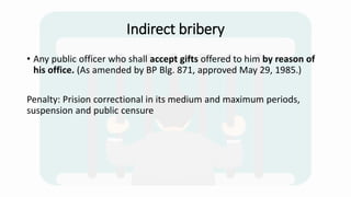 Indirect bribery
• Any public officer who shall accept gifts offered to him by reason of
his office. (As amended by BP Blg. 871, approved May 29, 1985.)
Penalty: Prision correctional in its medium and maximum periods,
suspension and public censure
 