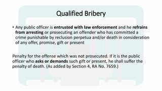 Qualified Bribery
• Any public officer is entrusted with law enforcement and he refrains
from arresting or prosecuting an offender who has committed a
crime punishable by reclusion perpetua and/or death in consideration
of any offer, promise, gift or present
Penalty for the offense which was not prosecuted. If it is the public
officer who asks or demands such gift or present, he shall suffer the
penalty of death. (As added by Section 4, RA No. 7659.)
 