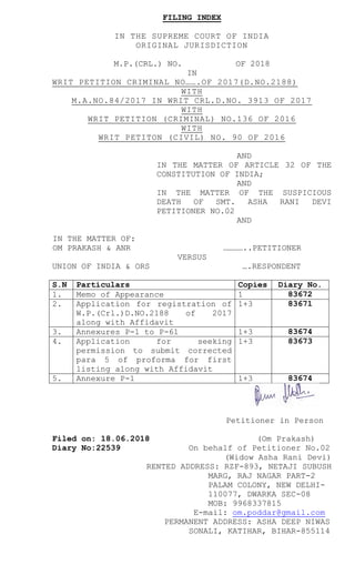 FILING INDEX
IN THE SUPREME COURT OF INDIA
ORIGINAL JURISDICTION
M.P.(CRL.) NO. OF 2018
IN
WRIT PETITION CRIMINAL NO…….OF 2017(D.NO.2188)
WITH
M.A.NO.84/2017 IN WRIT CRL.D.NO. 3913 OF 2017
WITH
WRIT PETITION (CRIMINAL) NO.136 OF 2016
WITH
WRIT PETITON (CIVIL) NO. 90 OF 2016
AND
IN THE MATTER OF ARTICLE 32 OF THE
CONSTITUTION OF INDIA;
AND
IN THE MATTER OF THE SUSPICIOUS
DEATH OF SMT. ASHA RANI DEVI
PETITIONER NO.02
AND
IN THE MATTER OF:
OM PRAKASH & ANR …………..PETITIONER
VERSUS
UNION OF INDIA & ORS ….RESPONDENT
S.N Particulars Copies Diary No.
1. Memo of Appearance 1 83672
2. Application for registration of
W.P.(Crl.)D.NO.2188 of 2017
along with Affidavit
1+3 83671
3. Annexures P-1 to P-61 1+3 83674
4. Application for seeking
permission to submit corrected
para 5 of proforma for first
listing along with Affidavit
1+3 83673
5. Annexure P-1 1+3 83674
Petitioner in Person
Filed on: 18.06.2018 (Om Prakash)
Diary No:22539 On behalf of Petitioner No.02
(Widow Asha Rani Devi)
RENTED ADDRESS: RZF-893, NETAJI SUBUSH
MARG, RAJ NAGAR PART-2
PALAM COLONY, NEW DELHI-
110077, DWARKA SEC-08
MOB: 9968337815
E-mail: om.poddar@gmail.com
PERMANENT ADDRESS: ASHA DEEP NIWAS
SONALI, KATIHAR, BIHAR-855114
 