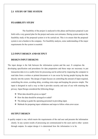 5
2.1 STUDY OF THE SYSTEM
FEASIBILITY STUDY
The feasibility of the project is analyzed in this phase and business proposal is put
forth with a very general plan for the project and some cost estimates. During system analysis the
feasibility study of the proposed system is to be carried out. This is to ensure that the proposed
system is not a burden to the company. For feasibility analysis, some understanding of the major
requirements for the system is essential.
2.2 INPUT DESIGN AND OUTPUT
DESIGN INPUT DESIGNS
The input design is the link between the information system and the user. It comprises the
developing specification and procedures for data preparation and those steps are necessary to put
transaction data in to a usable form for processing can be achieved by inspecting the computer to
read data from a written or printed document or it can occur by having people keying the data
directly into the system. The design of input focuses on controlling the amount of input required,
controlling the errors, avoiding delay, avoiding extra steps and keeping the process simple. The
input is designed in such a way so that it provides security and ease of use with retaining the
privacy. Input Design considered the following things:
 What data should be given as input?
 How the data should be arranged or coded?
 The dialog to guide the operating personnel in providing input.
 Methods for preparing input validations and steps to follow when error occur.
OUTPUT DESIGN
A quality output is one, which meets the requirements of the end user and presents the information
clearly. In any system results of processing are communicated to the users and to other system
through outputs. In output design it is determined how the information is to be
 