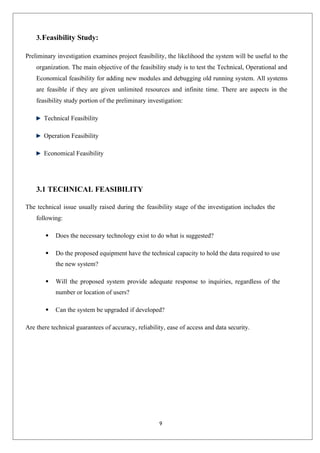 9
3.Feasibility Study:
Preliminary investigation examines project feasibility, the likelihood the system will be useful to the
organization. The main objective of the feasibility study is to test the Technical, Operational and
Economical feasibility for adding new modules and debugging old running system. All systems
are feasible if they are given unlimited resources and infinite time. There are aspects in the
feasibility study portion of the preliminary investigation:
Technical Feasibility
Operation Feasibility
Economical Feasibility
3.1 TECHNICAL FEASIBILITY
The technical issue usually raised during the feasibility stage of the investigation includes the
following:
 Does the necessary technology exist to do what is suggested?
 Do the proposed equipment have the technical capacity to hold the data required to use
the new system?
 Will the proposed system provide adequate response to inquiries, regardless of the
number or location of users?
 Can the system be upgraded if developed?
Are there technical guarantees of accuracy, reliability, ease of access and data security.
 