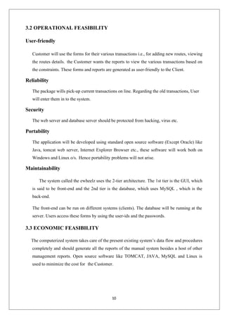 10
3.2 OPERATIONAL FEASIBILITY
User-friendly
Customer will use the forms for their various transactions i.e., for adding new routes, viewing
the routes details. the Customer wants the reports to view the various transactions based on
the constraints. These forms and reports are generated as user-friendly to the Client.
Reliability
The package wills pick-up current transactions on line. Regarding the old transactions, User
will enter them in to the system.
Security
The web server and database server should be protected from hacking, virus etc.
Portability
The application will be developed using standard open source software (Except Oracle) like
Java, tomcat web server, Internet Explorer Browser etc., these software will work both on
Windows and Linux o/s. Hence portability problems will not arise.
Maintainability
The system called the ewheelz uses the 2-tier architecture. The 1st tier is the GUI, which
is said to be front-end and the 2nd tier is the database, which uses MySQL , which is the
back-end.
The front-end can be run on different systems (clients). The database will be running at the
server. Users access these forms by using the user-ids and the passwords.
3.3 ECONOMIC FEASIBILITY
The computerized system takes care of the present existing system’s data flow and procedures
completely and should generate all the reports of the manual system besides a host of other
management reports. Open source software like TOMCAT, JAVA, MySQL and Linux is
used to minimize the cost for the Customer.
 