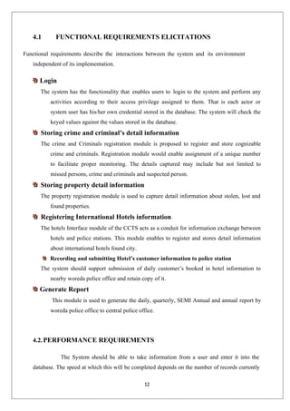 12
4.1 FUNCTIONAL REQUIREMENTS ELICITATIONS
Functional requirements describe the interactions between the system and its environment
independent of its implementation.
Login
The system has the functionality that enables users to login to the system and perform any
activities according to their access privilege assigned to them. That is each actor or
system user has his/her own credential stored in the database. The system will check the
keyed values against the values stored in the database.
Storing crime and criminal’s detail information
The crime and Criminals registration module is proposed to register and store cognizable
crime and criminals. Registration module would enable assignment of a unique number
to facilitate proper monitoring. The details captured may include but not limited to
missed persons, crime and criminals and suspected person.
Storing property detail information
The property registration module is used to capture detail information about stolen, lost and
found properties.
Registering International Hotels information
The hotels Interface module of the CCTS acts as a conduit for information exchange between
hotels and police stations. This module enables to register and stores detail information
about international hotels found city.
Recording and submitting Hotel’s customer information to police station
The system should support submission of daily customer’s booked in hotel information to
nearby woreda police office and retain copy of it.
Generate Report
This module is used to generate the daily, quarterly, SEMI Annual and annual report by
woreda police office to central police office.
4.2.PERFORMANCE REQUIREMENTS
The System should be able to take information from a user and enter it into the
database. The speed at which this will be completed depends on the number of records currently
 