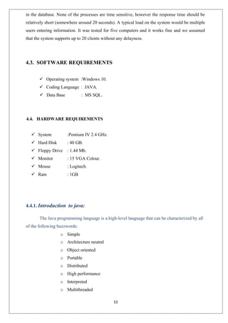 13
in the database. None of the processes are time sensitive, however the response time should be
relatively short (somewhere around 20 seconds). A typical load on the system would be multiple
users entering information. It was tested for five computers and it works fine and we assumed
that the system supports up to 20 clients without any delayness.
4.3. SOFTWARE REQUIREMENTS
 Operating system :Windows 10.
 Coding Language : JAVA.
 Data Base : MS SQL.
4.4. HARDWARE REQUIREMENTS
 System :Pentium IV 2.4 GHz.
 Hard Disk : 40 GB.
 Floppy Drive : 1.44 Mb.
 Monitor : 15 VGA Colour.
 Mouse : Logitech.
 Ram : 1GB
4.4.1. Introduction to java:
The Java programming language is a high-level language that can be characterized by all
of the following buzzwords:
o Simple
o Architecture neutral
o Object oriented
o Portable
o Distributed
o High performance
o Interpreted
o Multithreaded
 