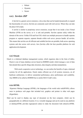 14
o Robust
o Dynamic
o Secure
4.4.2. Servlets /JSP
A Servlet Is a generic server extension. a Java class that can be loaded dynamically to expand
the functionality of a server, Servlets are commonly used with web servers. Where they can take
the place CGI scripts.
A servlet is similar to proprietary server extension, except that it run inside a Java Virtual
Machine (JVM) on the server, so it is safe and portable. Servlets operate solely within the
domain of the server. Unlike CGI and Fast CGI, which use multiple processes to handle separate
program or separate requests, separate threads within web server process handle all servlets.
This means that servlets are all efficient and scalable.Servlets are portable; both across operating
systems and also across web servers. Java Servlets offer the best possible platform for web
application development.
4.4.3 Oracle
Oracle is a relational database management system, which organizes data in the form of tables.
Oracle is one of many database servers based on RDBMS model, which manages a seer of data
that attends three specific things-data structures, data integrity and data manipulation.
With oracle cooperative server technology. we can realize the benefits of open, relational
systems for all the applications. Oracle makes efficient use of all systems resources, on all
hardware architecture; to deliver unmatched performance, price performance and scalability.
Any DBMS to be called as RDBMS has to satisfy DrE.F.Codd’s rules.
4.4.4 HTML
Hypertext Markup Language (HTML), the languages of the world wide web(WWW), allows
users to produces web pages that included text, graphics and pointer to other web pages
(Hyperlinks).
Html can be used to display any type of document on the host computer, which can be
geographically at a different location. It is a versatile language and can be used on any platform
or desktop.HTML provides tags(special codes) to make the document look attractive.HTML
 