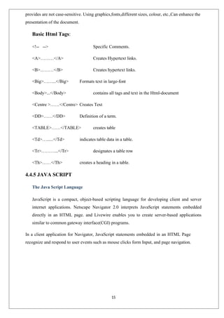 15
provides are not case-sensitive. Using graphics,fonts,different sizes, colour, etc.,Can enhance the
presentation of the document.
Basic Html Tags:
<!-- --> Specific Comments.
<A>………</A> Creates Hypertext links.
<B>………</B> Creates hypertext links.
<Big>……...</Big> Formats text in large-font
<Body>...</Body> contains all tags and text in the Html-document
<Centre >……</Centre> Creates Text
<DD>……</DD> Definition of a term.
<TABLE>……</TABLE> creates table
<Td>…......</Td> indicates table data in a table.
<Tr>………...</Tr> designates a table row
<Th>……</Th> creates a heading in a table.
4.4.5 JAVA SCRIPT
The Java Script Language
JavaScript is a compact, object-based scripting language for developing client and server
internet applications. Netscape Navigator 2.0 interprets JavaScript statements embedded
directly in an HTML page. and Livewire enables you to create server-based applications
similar to common gateway interface(CGI) programs.
In a client application for Navigator, JavaScript statements embedded in an HTML Page
recognize and respond to user events such as mouse clicks form Input, and page navigation.
 