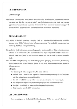 17
5.1. INTRODUCTION
Systems design
Introduction: Systems design is the process or art of defining the architecture, components, modules,
interfaces, and data for a system to satisfy specified requirements. One could see it as the
application of systems theory to product development. There is some overlap and synergy with
the disciplines of systems analysis, systems architecture and systems engineering.
5.2.UML DIAGRAMS
UML stands for Unified Modelling Language. UML is a standardized general-purpose modelling
language in the field of object-oriented software engineering. The standard is managed, and was
created by, the Object Management Group.
The goal is for UML to become a common language for creating models of object-oriented computer
software. In its current form UML is comprised of two major components: a Meta- model and a
notation. In the future, some form of method or process may also be added to; or associated with,
UML.
The Unified Modelling Language is a standard language for specifying, Visualization, Constructing
and documenting the facts of software system, as well as for business modelling and other non-
software systems.
GOALS:
The Primary goals in the design of the UML are as follows:
 Provide users a ready-to-use, expressive visual modelling Language so that they can
develop and exchange meaningful models.
 Provide extendibility and specialization mechanisms to extend the core concepts.
 Be independent of particular programming languages and development process.
 Provide a formal basis for understanding the modelling language.
 Encourage the growth of OO tools market.
USE CASE DIAGRAM:
A use case diagram in the Unified Modeling Language (UML) is a type of behavioral
 