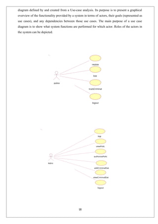 18
diagram defined by and created from a Use-case analysis. Its purpose is to present a graphical
overview of the functionality provided by a system in terms of actors, their goals (represented as
use cases), and any dependencies between those use cases. The main purpose of a use case
diagram is to show what system functions are performed for which actor. Roles of the actors in
the system can be depicted.
logout
logout
trackCriminal
police
logi
registe
viewCriminalDat
a
addCriminalDat
a
Admi
n
authorizePolic
e
viewPolic
e
logi
n
 
