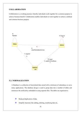 21
COLLABORATION
Collaboration is a working practice whereby individuals work together for a common purpose to
achieve business benefit. Collaboration enables individuals to work together to achieve a defined
and common business purpose.
8:
logout 9: logout
5.3. NORMALIZATION
A Database is a collection of interrelated data stored with a minimum of redundancy to serve
many applications. The database design is used to group data into a number of tables and
minimizes the artificiality embedded in using separate files. The tables are organized to:
Reduced duplication of data.
Simplify functions like adding, deleting, modifying data etc.,
Admin
Police
Applicat
i on
3: login
5: addCriminalData
6:
4:
viewPolice&Authorize
1: register
2: login
 