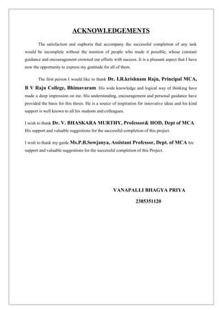 ACKNOWLEDGEMENTS
The satisfaction and euphoria that accompany the successful completion of any task
would be incomplete without the mention of people who made it possible, whose constant
guidance and encouragement crowned our efforts with success. It is a pleasant aspect that I have
now the opportunity to express my gratitude for all of them.
The first person I would like to thank Dr. I.R.krishnam Raju, Principal MCA,
B V Raju College, Bhimavaram. His wide knowledge and logical way of thinking have
made a deep impression on me. His understanding, encouragement and personal guidance have
provided the basis for this thesis. He is a source of inspiration for innovative ideas and his kind
support is well known to all his students and colleagues.
I wish to thank Dr. V. BHASKARA MURTHY, Professor& HOD, Dept of MCA.
His support and valuable suggestions for the successful completion of this project.
I wish to thank my guide Ms.P.B.Sowjanya, Assistant Professor, Dept. of MCA his
support and valuable suggestions for the successful completion of this Project.
VANAPALLI BHAGYA PRIYA
2385351120
 