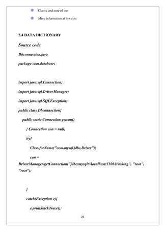 23
Clarity and ease of use
More information at low cost
5.4 DATA DICTIONARY
Source code
Dbconnection.java
package com.database;
import java.sql.Connection;
import java.sql.DriverManager;
import java.sql.SQLException;
public class Dbconnection{
public static Connection getcon()
{ Connection con = null;
try{
Class.forName("com.mysql.jdbc.Driver");
con =
DriverManager.getConnection("jdbc:mysql://localhost:3306/tracking", "root",
"root");
}
catch(Exception e){
e.printStackTrace();
 