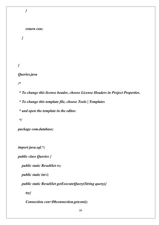 24
}
return con;
}
}
Queries.java
/*
* To change this license header, choose License Headers in Project Properties.
* To change this template file, choose Tools | Templates
* and open the template in the editor.
*/
package com.database;
import java.sql.*;
public class Queries {
public static ResultSet rs;
public static int i;
public static ResultSet getExecuteQuery(String query){
try{
Connection con=Dbconnection.getcon();
 